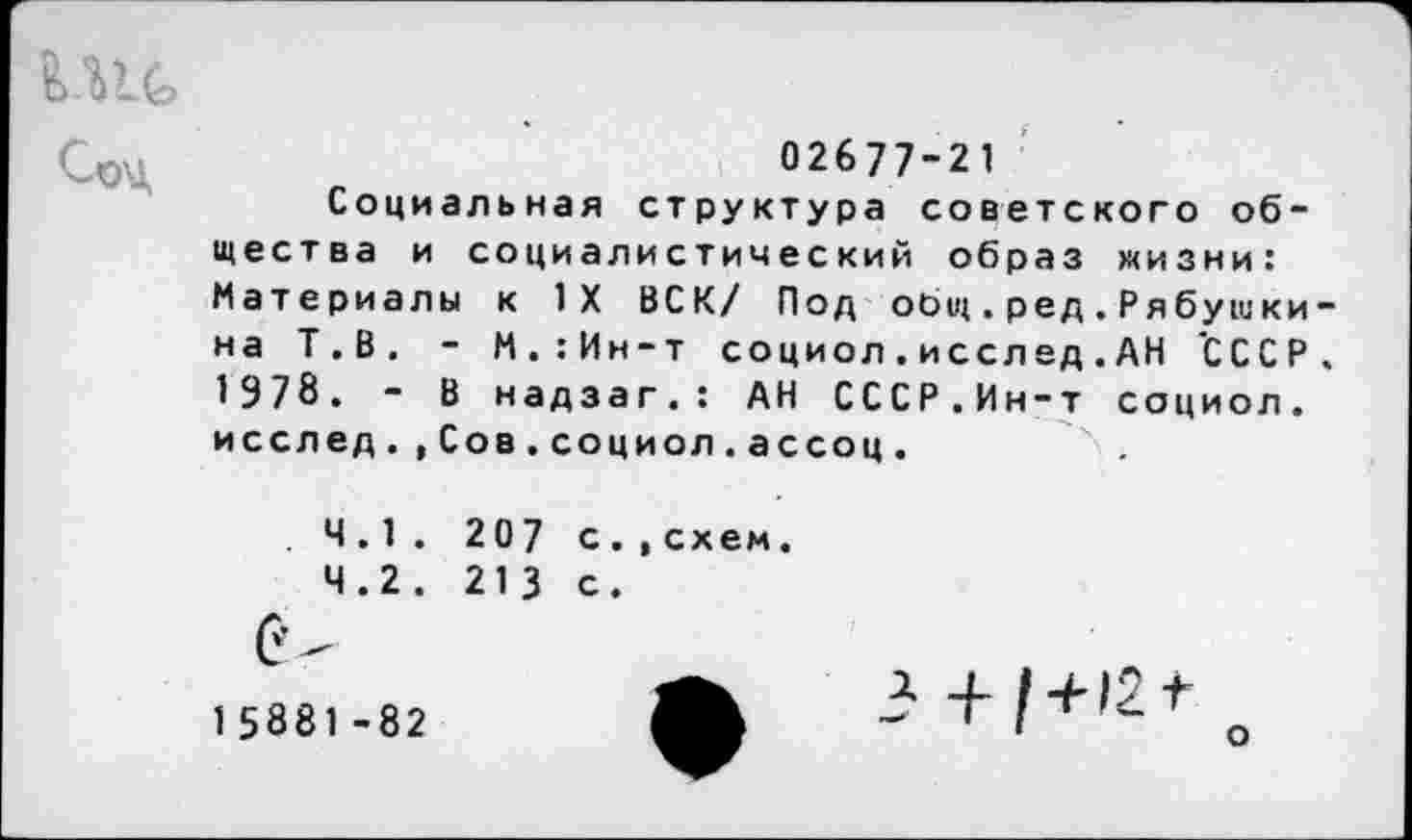 ﻿02677-21
Социальная структура советского общества и социалистический образ жизни: Материалы к 1Х ВСК/ Под общ . ред.Рябушки-на Т.В, - М.:Ин-т социол . иссл ед . АН 'СССР. 1978. - В надзаг.: АН СССР.Ин-т социол. исслед.,Сов.социол.ассоц.
. 4.1. 207 с
4.2. 213 с
схем
15881-82
о